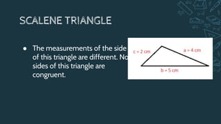 SCALENE TRIANGLE
● The measurements of the side
of this triangle are different. No
sides of this triangle are
congruent.
 
