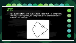 KITE
● Is a quadrilateral with two pairs of sides that are congruent.
Unlike parallelograms, its congruent sides are consecutive
(next to each other).
 
