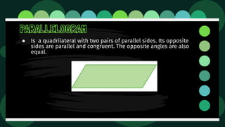 PARALLELOGRAM
● Is a quadrilateral with two pairs of parallel sides. Its opposite
sides are parallel and congruent. The opposite angles are also
equal.
 