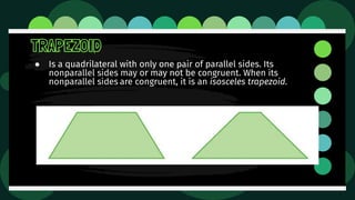 TRAPEZOID
● Is a quadrilateral with only one pair of parallel sides. Its
nonparallel sides may or may not be congruent. When its
nonparallel sides are congruent, it is an isosceles trapezoid.
 