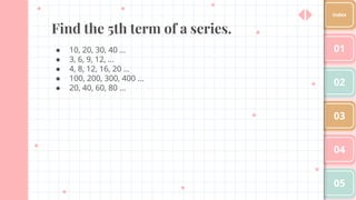 Find the 5th term of a series.
● 10, 20, 30, 40 …
● 3, 6, 9, 12, …
● 4, 8, 12, 16, 20 …
● 100, 200, 300, 400 …
● 20, 40, 60, 80 ...
01
02
03
04
05
Index
 