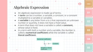 Algebraic Expression
● An algebraic expression is made up of terms.
● A term can be a number, a variable, a constant, or a constant
multiplied to a variable or variables.
● A variable is any letter from a to z that represents an unknown
number or quantity. It does not have a ﬁxed value.
● A term that does not have a variable is called a constant,
whose value is ﬁxed.
● In a term with both a number and a variable, the number is
called a numerical coeﬃcient while the variable is called
literal coeﬃcient.
01
02
03
04
05
Index
 