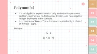 Polynomial
● It is an algebraic expression that only involves the operations
addition, subtraction, multiplication, division, and non-negative
integer exponents in the variable.
● It is made up of terms. These terms are separated by a plus (+)
or minus (-) signs.
Example:
5x - 2
3a + 2b - 4c
01
02
03
04
05
Index
 