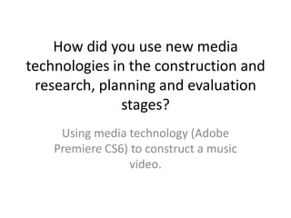How did you use new media
technologies in the construction and
research, planning and evaluation
stages?
Using media technology (Adobe
Premiere CS6) to construct a music
video.

 