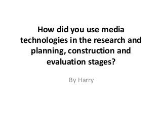 How did you use media
technologies in the research and
planning, construction and
evaluation stages?
By Harry
 
