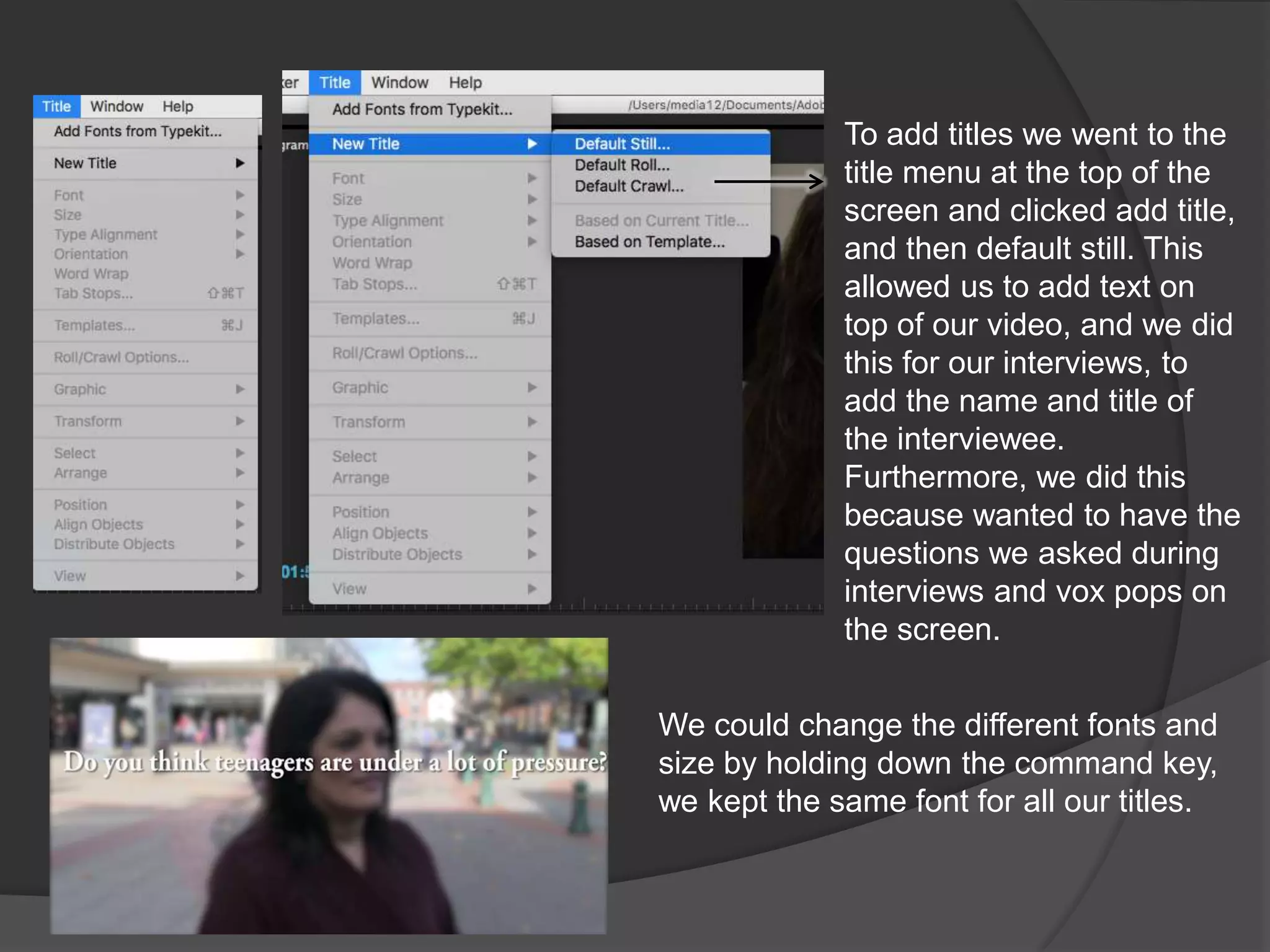 To add titles we went to the
title menu at the top of the
screen and clicked add title,
and then default still. This
allowed us to add text on
top of our video, and we did
this for our interviews, to
add the name and title of
the interviewee.
Furthermore, we did this
because wanted to have the
questions we asked during
interviews and vox pops on
the screen.
We could change the different fonts and
size by holding down the command key,
we kept the same font for all our titles.
 