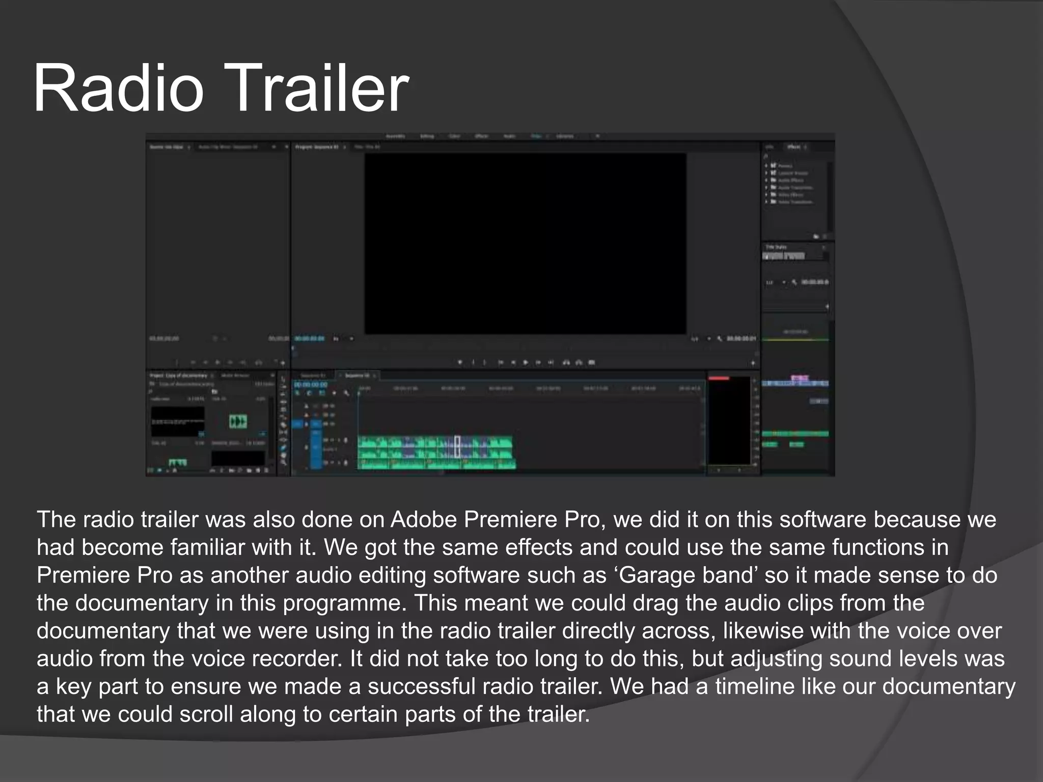 Radio Trailer
The radio trailer was also done on Adobe Premiere Pro, we did it on this software because we
had become familiar with it. We got the same effects and could use the same functions in
Premiere Pro as another audio editing software such as ‘Garage band’ so it made sense to do
the documentary in this programme. This meant we could drag the audio clips from the
documentary that we were using in the radio trailer directly across, likewise with the voice over
audio from the voice recorder. It did not take too long to do this, but adjusting sound levels was
a key part to ensure we made a successful radio trailer. We had a timeline like our documentary
that we could scroll along to certain parts of the trailer.
 