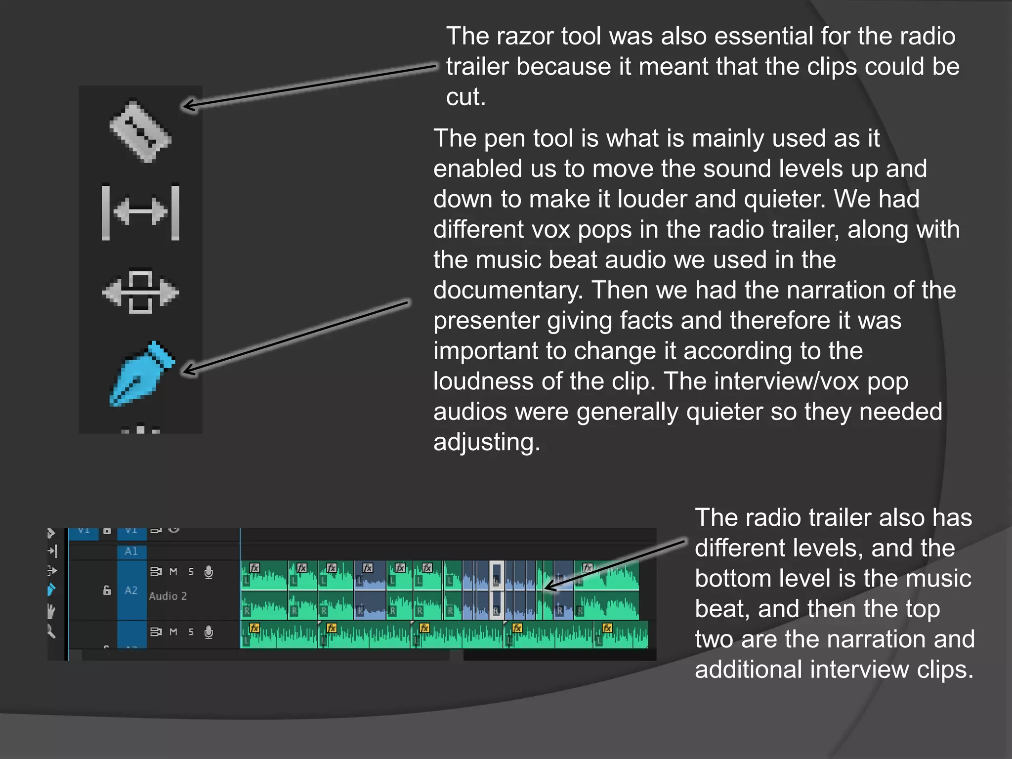 The pen tool is what is mainly used as it
enabled us to move the sound levels up and
down to make it louder and quieter. We had
different vox pops in the radio trailer, along with
the music beat audio we used in the
documentary. Then we had the narration of the
presenter giving facts and therefore it was
important to change it according to the
loudness of the clip. The interview/vox pop
audios were generally quieter so they needed
adjusting.
The radio trailer also has
different levels, and the
bottom level is the music
beat, and then the top
two are the narration and
additional interview clips.
The razor tool was also essential for the radio
trailer because it meant that the clips could be
cut.
 