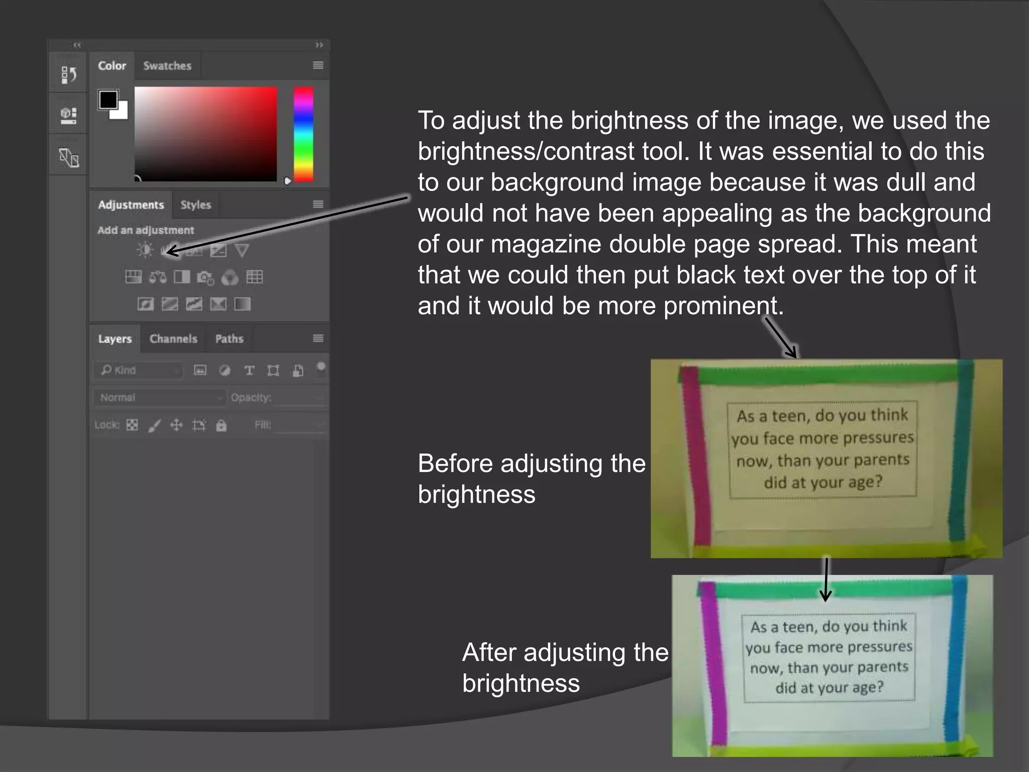 To adjust the brightness of the image, we used the
brightness/contrast tool. It was essential to do this
to our background image because it was dull and
would not have been appealing as the background
of our magazine double page spread. This meant
that we could then put black text over the top of it
and it would be more prominent.
Before adjusting the
brightness
After adjusting the
brightness
 