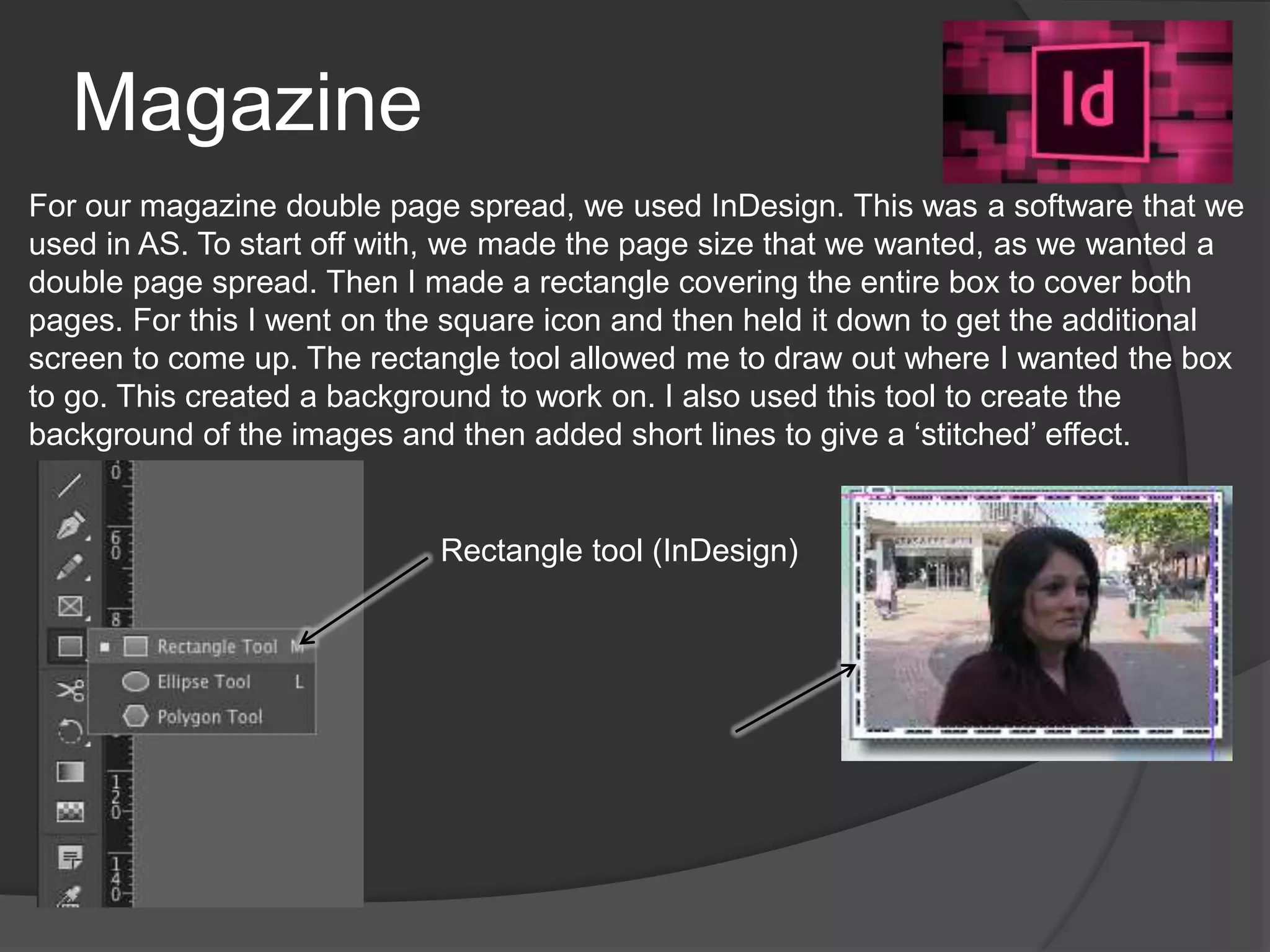 Magazine
For our magazine double page spread, we used InDesign. This was a software that we
used in AS. To start off with, we made the page size that we wanted, as we wanted a
double page spread. Then I made a rectangle covering the entire box to cover both
pages. For this I went on the square icon and then held it down to get the additional
screen to come up. The rectangle tool allowed me to draw out where I wanted the box
to go. This created a background to work on. I also used this tool to create the
background of the images and then added short lines to give a ‘stitched’ effect.
Rectangle tool (InDesign)
 