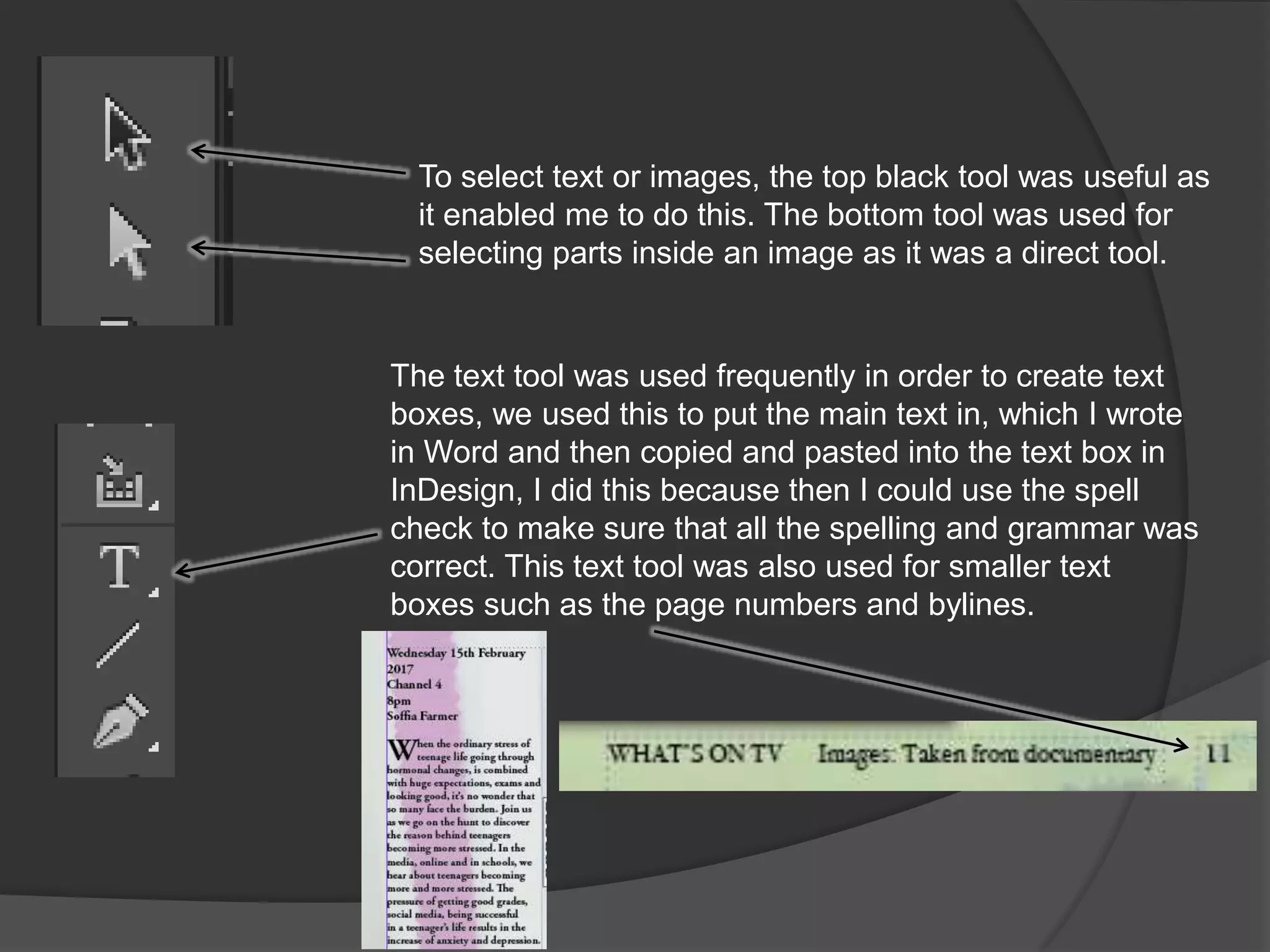 To select text or images, the top black tool was useful as
it enabled me to do this. The bottom tool was used for
selecting parts inside an image as it was a direct tool.
The text tool was used frequently in order to create text
boxes, we used this to put the main text in, which I wrote
in Word and then copied and pasted into the text box in
InDesign, I did this because then I could use the spell
check to make sure that all the spelling and grammar was
correct. This text tool was also used for smaller text
boxes such as the page numbers and bylines.
 