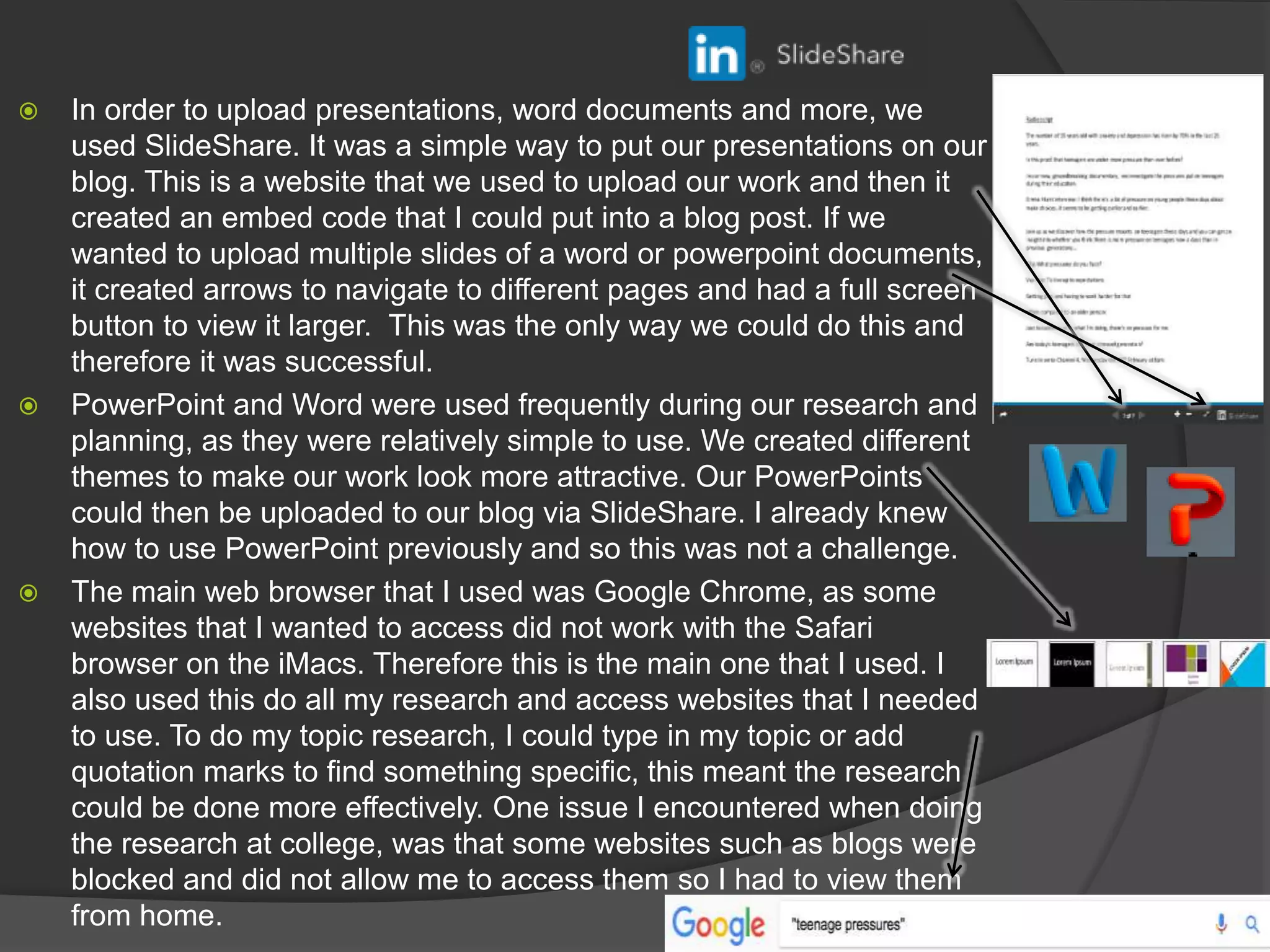  In order to upload presentations, word documents and more, we
used SlideShare. It was a simple way to put our presentations on our
blog. This is a website that we used to upload our work and then it
created an embed code that I could put into a blog post. If we
wanted to upload multiple slides of a word or powerpoint documents,
it created arrows to navigate to different pages and had a full screen
button to view it larger. This was the only way we could do this and
therefore it was successful.
 PowerPoint and Word were used frequently during our research and
planning, as they were relatively simple to use. We created different
themes to make our work look more attractive. Our PowerPoints
could then be uploaded to our blog via SlideShare. I already knew
how to use PowerPoint previously and so this was not a challenge.
 The main web browser that I used was Google Chrome, as some
websites that I wanted to access did not work with the Safari
browser on the iMacs. Therefore this is the main one that I used. I
also used this do all my research and access websites that I needed
to use. To do my topic research, I could type in my topic or add
quotation marks to find something specific, this meant the research
could be done more effectively. One issue I encountered when doing
the research at college, was that some websites such as blogs were
blocked and did not allow me to access them so I had to view them
from home.
 