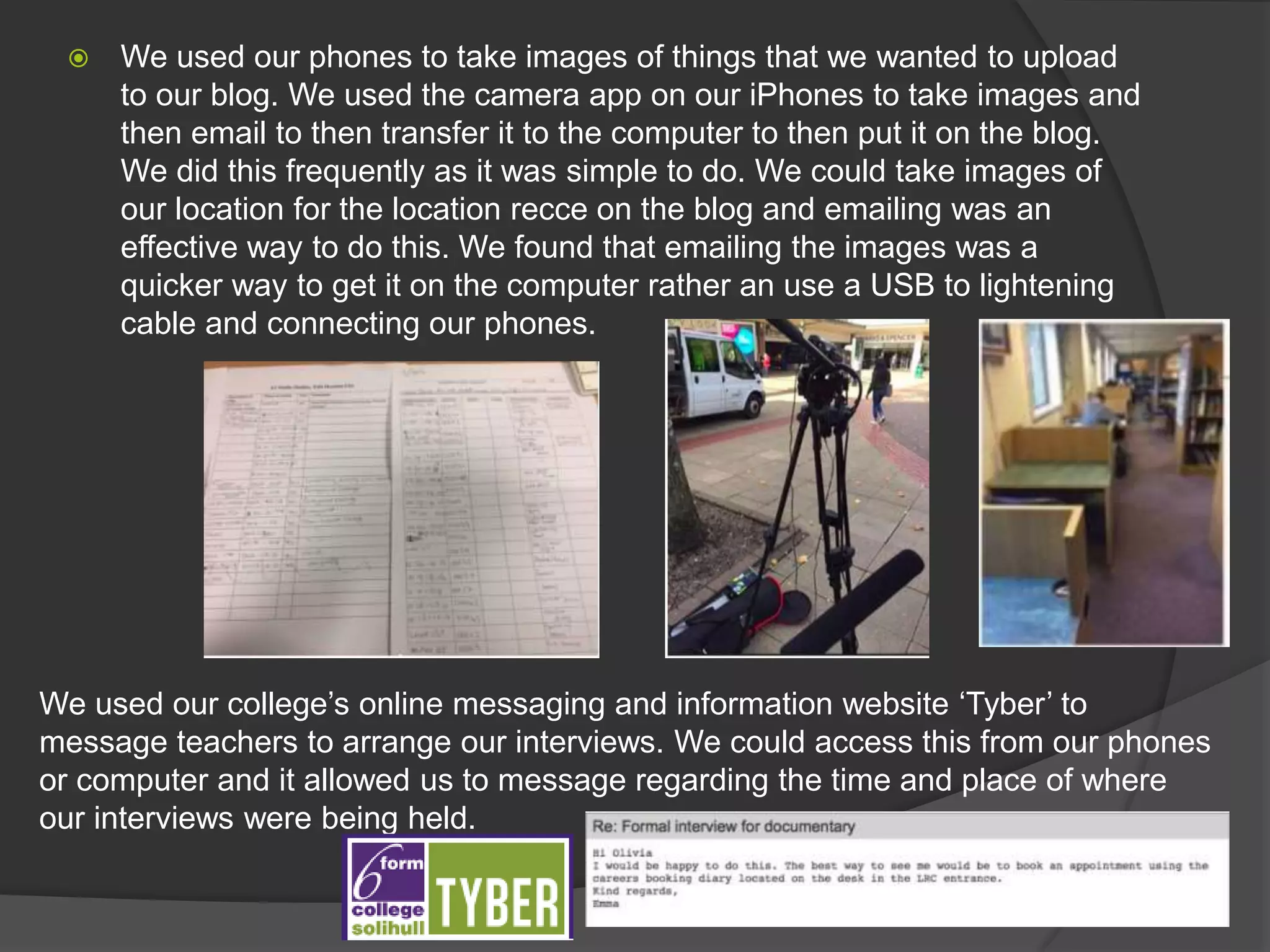  We used our phones to take images of things that we wanted to upload
to our blog. We used the camera app on our iPhones to take images and
then email to then transfer it to the computer to then put it on the blog.
We did this frequently as it was simple to do. We could take images of
our location for the location recce on the blog and emailing was an
effective way to do this. We found that emailing the images was a
quicker way to get it on the computer rather an use a USB to lightening
cable and connecting our phones.
We used our college’s online messaging and information website ‘Tyber’ to
message teachers to arrange our interviews. We could access this from our phones
or computer and it allowed us to message regarding the time and place of where
our interviews were being held.
 