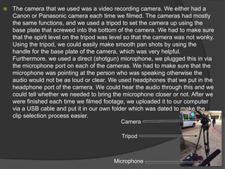  The camera that we used was a video recording camera. We either had a
Canon or Panasonic camera each time we filmed. The cameras had mostly
the same functions, and we used a tripod to set the camera up using the
base plate that screwed into the bottom of the camera. We had to make sure
that the spirit level on the tripod was level so that the camera was not wonky.
Using the tripod, we could easily make smooth pan shots by using the
handle for the base plate of the camera, which was very helpful.
Furthermore, we used a direct (shotgun) microphone, we plugged this in via
the microphone port on each of the cameras. We had to make sure that the
microphone was pointing at the person who was speaking otherwise the
audio would not be as loud or clear. We used headphones that we put in the
headphone port of the camera. We could hear the audio through this and we
could tell whether we needed to bring the microphone closer or not. After we
were finished each time we filmed footage, we uploaded it to our computer
via a USB cable and put it in our own folder which was dated to make the
clip selection process easier.
Tripod
Microphone
Camera
 