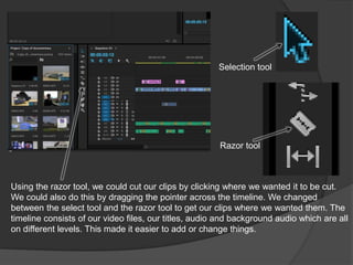 Using the razor tool, we could cut our clips by clicking where we wanted it to be cut.
We could also do this by dragging the pointer across the timeline. We changed
between the select tool and the razor tool to get our clips where we wanted them. The
timeline consists of our video files, our titles, audio and background audio which are all
on different levels. This made it easier to add or change things.
Razor tool
Selection tool
 