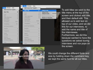 To add titles we went to the
title menu at the top of the
screen and clicked add title,
and then default still. This
allowed us to add text on
top of our video, and we did
this for our interviews, to
add the name and title of
the interviewee.
Furthermore, we did this
because wanted to have the
questions we asked during
interviews and vox pops on
the screen.
We could change the different fonts and
size by holding down the command key,
we kept the same font for all our titles.
 