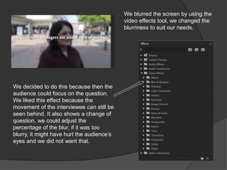 We blurred the screen by using the
video effects tool, we changed the
blurriness to suit our needs.
We decided to do this because then the
audience could focus on the question.
We liked this effect because the
movement of the interviewee can still be
seen behind. It also shows a change of
question, we could adjust the
percentage of the blur, if it was too
blurry, it might have hurt the audience’s
eyes and we did not want that.
 
