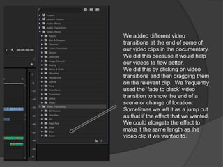 We added different video
transitions at the end of some of
our video clips in the documentary.
We did this because it would help
our videos to flow better.
We did this by clicking on video
transitions and then dragging them
on the relevant clip. We frequently
used the ‘fade to black’ video
transition to show the end of a
scene or change of location.
Sometimes we left it as a jump cut
as that if the effect that we wanted.
We could elongate the effect to
make it the same length as the
video clip if we wanted to.
 
