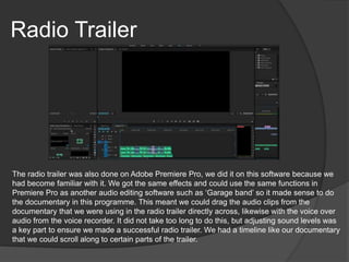 Radio Trailer
The radio trailer was also done on Adobe Premiere Pro, we did it on this software because we
had become familiar with it. We got the same effects and could use the same functions in
Premiere Pro as another audio editing software such as ‘Garage band’ so it made sense to do
the documentary in this programme. This meant we could drag the audio clips from the
documentary that we were using in the radio trailer directly across, likewise with the voice over
audio from the voice recorder. It did not take too long to do this, but adjusting sound levels was
a key part to ensure we made a successful radio trailer. We had a timeline like our documentary
that we could scroll along to certain parts of the trailer.
 