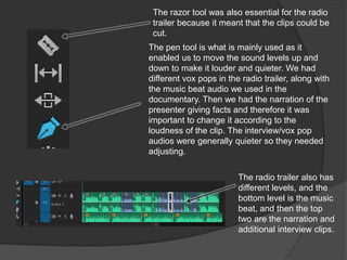 The pen tool is what is mainly used as it
enabled us to move the sound levels up and
down to make it louder and quieter. We had
different vox pops in the radio trailer, along with
the music beat audio we used in the
documentary. Then we had the narration of the
presenter giving facts and therefore it was
important to change it according to the
loudness of the clip. The interview/vox pop
audios were generally quieter so they needed
adjusting.
The radio trailer also has
different levels, and the
bottom level is the music
beat, and then the top
two are the narration and
additional interview clips.
The razor tool was also essential for the radio
trailer because it meant that the clips could be
cut.
 