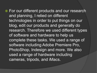  For our different products and our research
and planning, I relied on different
technologies in order to put things on our
blog, edit our products and generally do
research. Therefore we used different types
of software and hardware to help us
complete these tasks. We used a range of
software including Adobe Premiere Pro,
PhotoShop, Indesign and more. We also
used a range of hardware including
cameras, tripods, and iMacs.
 