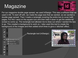 Magazine
For our magazine double page spread, we used InDesign. This was a software that we
used in AS. To start off with, we made the page size that we wanted, as we wanted a
double page spread. Then I made a rectangle covering the entire box to cover both
pages. For this I went on the square icon and then held it down to get the additional
screen to come up. The rectangle tool allowed me to draw out where I wanted the box
to go. This created a background to work on. I also used this tool to create the
background of the images and then added short lines to give a ‘stitched’ effect.
Rectangle tool (InDesign)
 