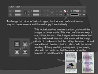 To change the colour of text or images, this tool was useful as it was a
way to choose colours and it would apply them instantly.
This tool allowed us to make the text go around the
images or boxes made. This was useful when we put
our pull quotes and other images in the middle of text
as the text would form and shape around the image. I
wanted to make sure that the pull quotes stood out so I
made them in bold and italics. I also made the actual
wording of the quote fairly ambiguous by not saying
who said the quote, so that the reader would be
tempted to read the article.
 