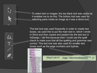 To select text or images, the top black tool was useful as
it enabled me to do this. The bottom tool was used for
selecting parts inside an image as it was a direct tool.
The text tool was used frequently in order to create text
boxes, we used this to put the main text in, which I wrote
in Word and then copied and pasted into the text box in
InDesign, I did this because then I could use the spell
check to make sure that all the spelling and grammar was
correct. This text tool was also used for smaller text
boxes such as the page numbers and bylines.
 