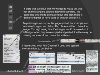 If there was a colour that we wanted to make but was
not on the standard colours that were standard. We
could use this tool to select a colour and then make it
darker or lighter or have parts of another colour in it.
To put images on our double page spread, for example our
interview images, we clicked file, place and then chose the
image. Through doing this, the images could be saved on to
InDesign, when they were copied and pasted, the files may be
missing once we closed down the software.
I researched what font Channel 4 used and applied
the same font to our byline.
Documentary font
Channel 4 font Documentary font
 