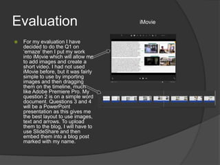 Evaluation
 For my evaluation I have
decided to do the Q1 on
‘emaze’ then I put my work
into iMovie which will allow me
to add images and create a
short video. I had not used
iMovie before, but it was fairly
simple to use by importing
images and then dragging
them on the timeline, much
like Adobe Premiere Pro. My
question 2 is on a simple word
document. Questions 3 and 4
will be a PowerPoint
presentation as this gives me
the best layout to use images,
text and arrows. To upload
them to the blog, I will have to
use SlideShare and then
embed them into a blog post
marked with my name.
iMovie
 