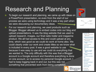 Research and Planning
 To begin our research and planning, we came up with ideas on
a PowerPoint presentation, so even from the start of our
process we were using technology and it was a key part when
we were discussing our documentary ideas.
 For our research and planning, we used products such as
Blogger. Blogger allowed us to embed codes onto our blog and
upload presentations. It was the blog website that we used to
upload research, images, our final radio trailer and magazine
product. We all had access to this and could upload at any
time, which was good as we could do work at home also. We
could clearly order our work and create titles so we know what
is included in every post. It was a good website to use
because it was easy to use and we could do everything that
we wanted to. The only difficulty with this was that a Blogger
account is a Google account and therefore everything is done
on one account, so to access my personal Google account, I
had to keep logging back in and out, but this was not
something that prevented work from being completed.
 