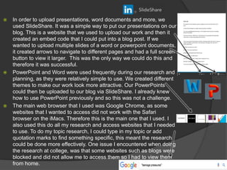  In order to upload presentations, word documents and more, we
used SlideShare. It was a simple way to put our presentations on our
blog. This is a website that we used to upload our work and then it
created an embed code that I could put into a blog post. If we
wanted to upload multiple slides of a word or powerpoint documents,
it created arrows to navigate to different pages and had a full screen
button to view it larger. This was the only way we could do this and
therefore it was successful.
 PowerPoint and Word were used frequently during our research and
planning, as they were relatively simple to use. We created different
themes to make our work look more attractive. Our PowerPoints
could then be uploaded to our blog via SlideShare. I already knew
how to use PowerPoint previously and so this was not a challenge.
 The main web browser that I used was Google Chrome, as some
websites that I wanted to access did not work with the Safari
browser on the iMacs. Therefore this is the main one that I used. I
also used this do all my research and access websites that I needed
to use. To do my topic research, I could type in my topic or add
quotation marks to find something specific, this meant the research
could be done more effectively. One issue I encountered when doing
the research at college, was that some websites such as blogs were
blocked and did not allow me to access them so I had to view them
from home.
 
