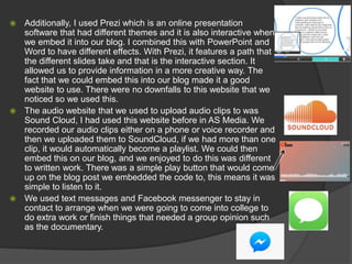  Additionally, I used Prezi which is an online presentation
software that had different themes and it is also interactive when
we embed it into our blog. I combined this with PowerPoint and
Word to have different effects. With Prezi, it features a path that
the different slides take and that is the interactive section. It
allowed us to provide information in a more creative way. The
fact that we could embed this into our blog made it a good
website to use. There were no downfalls to this website that we
noticed so we used this.
 The audio website that we used to upload audio clips to was
Sound Cloud, I had used this website before in AS Media. We
recorded our audio clips either on a phone or voice recorder and
then we uploaded them to SoundCloud, if we had more than one
clip, it would automatically become a playlist. We could then
embed this on our blog, and we enjoyed to do this was different
to written work. There was a simple play button that would come
up on the blog post we embedded the code to, this means it was
simple to listen to it.
 We used text messages and Facebook messenger to stay in
contact to arrange when we were going to come into college to
do extra work or finish things that needed a group opinion such
as the documentary.
 