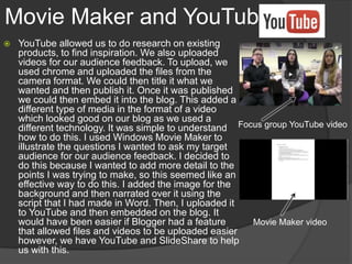 Movie Maker and YouTube
 YouTube allowed us to do research on existing
products, to find inspiration. We also uploaded
videos for our audience feedback. To upload, we
used chrome and uploaded the files from the
camera format. We could then title it what we
wanted and then publish it. Once it was published
we could then embed it into the blog. This added a
different type of media in the format of a video
which looked good on our blog as we used a
different technology. It was simple to understand
how to do this. I used Windows Movie Maker to
illustrate the questions I wanted to ask my target
audience for our audience feedback. I decided to
do this because I wanted to add more detail to the
points I was trying to make, so this seemed like an
effective way to do this. I added the image for the
background and then narrated over it using the
script that I had made in Word. Then, I uploaded it
to YouTube and then embedded on the blog. It
would have been easier if Blogger had a feature
that allowed files and videos to be uploaded easier
however, we have YouTube and SlideShare to help
us with this.
Focus group YouTube video
Movie Maker video
 