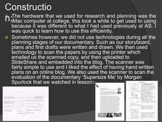 Constructio
n: The hardware that we used for research and planning was the
iMac computer at college, this took a while to get used to using
because it was different to what I had used previously at AS. I
was quick to learn how to use this efficiently.
 Sometimes however, we did not use technologies during all the
planning stages of our documentary. Such as our storyboard,
plans and first drafts were written and drawn. We then used
technology to scan the papers by using the printer which
emailed us the scanned copy, and then uploaded to
SlideShare and embedded into the blog. The scanner was
fairly simple to use and I liked the effect of having hand written
plans on an online blog. We also used the scanner to scan the
evaluation of the documentary ‘Supersize Me’ by Morgan
Spurlock that we watched in lesson.
 
