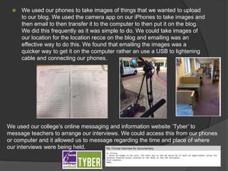  We used our phones to take images of things that we wanted to upload
to our blog. We used the camera app on our iPhones to take images and
then email to then transfer it to the computer to then put it on the blog.
We did this frequently as it was simple to do. We could take images of
our location for the location recce on the blog and emailing was an
effective way to do this. We found that emailing the images was a
quicker way to get it on the computer rather an use a USB to lightening
cable and connecting our phones.
We used our college’s online messaging and information website ‘Tyber’ to
message teachers to arrange our interviews. We could access this from our phones
or computer and it allowed us to message regarding the time and place of where
our interviews were being held.
 