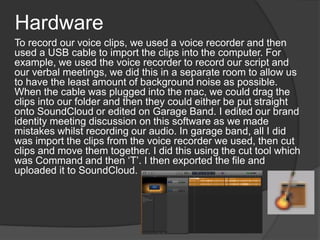 Hardware
To record our voice clips, we used a voice recorder and then
used a USB cable to import the clips into the computer. For
example, we used the voice recorder to record our script and
our verbal meetings, we did this in a separate room to allow us
to have the least amount of background noise as possible.
When the cable was plugged into the mac, we could drag the
clips into our folder and then they could either be put straight
onto SoundCloud or edited on Garage Band. I edited our brand
identity meeting discussion on this software as we made
mistakes whilst recording our audio. In garage band, all I did
was import the clips from the voice recorder we used, then cut
clips and move them together. I did this using the cut tool which
was Command and then ‘T’. I then exported the file and
uploaded it to SoundCloud.
 