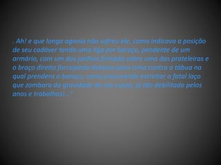 . Ah! e que longa agonia não sofreu ele, como indicava a posição
de seu cadáver tendo uma liga por baraço, pendente de um
armário, com um dos joelhos firmado sobre uma das prateleiras e
o braço direito forcejando debaixo para cima contra a tábua na
qual prendera o baraço, como procurando estreitar o fatal laço
que zombara da gravidade de seu corpo, já tão debilitado pelos
anos e trabalhos!..."
 