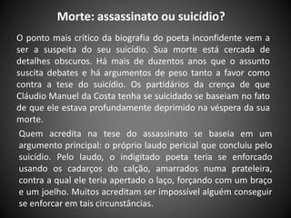 Morte: assassinato ou suicídio?
O ponto mais crítico da biografia do poeta inconfidente vem a
ser a suspeita do seu suicídio. Sua morte está cercada de
detalhes obscuros. Há mais de duzentos anos que o assunto
suscita debates e há argumentos de peso tanto a favor como
contra a tese do suicídio. Os partidários da crença de que
Cláudio Manuel da Costa tenha se suicidado se baseiam no fato
de que ele estava profundamente deprimido na véspera da sua
morte.
Quem acredita na tese do assassinato se baseia em um
argumento principal: o próprio laudo pericial que concluiu pelo
suicídio. Pelo laudo, o indigitado poeta teria se enforcado
usando os cadarços do calção, amarrados numa prateleira,
contra a qual ele teria apertado o laço, forçando com um braço
e um joelho. Muitos acreditam ser impossível alguém conseguir
se enforcar em tais circunstâncias.
 