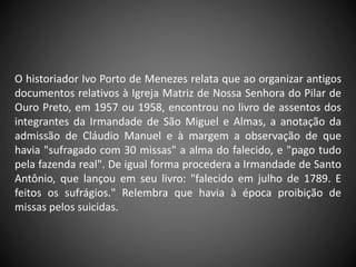 O historiador Ivo Porto de Menezes relata que ao organizar antigos
documentos relativos à Igreja Matriz de Nossa Senhora do Pilar de
Ouro Preto, em 1957 ou 1958, encontrou no livro de assentos dos
integrantes da Irmandade de São Miguel e Almas, a anotação da
admissão de Cláudio Manuel e à margem a observação de que
havia "sufragado com 30 missas" a alma do falecido, e "pago tudo
pela fazenda real". De igual forma procedera a Irmandade de Santo
Antônio, que lançou em seu livro: "falecido em julho de 1789. E
feitos os sufrágios." Relembra que havia à época proibição de
missas pelos suicidas.
 
