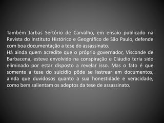 Também Jarbas Sertório de Carvalho, em ensaio publicado na
Revista do Instituto Histórico e Geográfico de São Paulo, defende
com boa documentação a tese do assassinato.
Há ainda quem acredite que o próprio governador, Visconde de
Barbacena, esteve envolvido na conspiração e Cláudio teria sido
eliminado por estar disposto a revelar isso. Mas o fato é que
somente a tese do suicídio pôde se lastrear em documentos,
ainda que duvidosos quanto a sua honestidade e veracidade,
como bem salientam os adeptos da tese de assassinato.
 