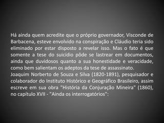 Há ainda quem acredite que o próprio governador, Visconde de
Barbacena, esteve envolvido na conspiração e Cláudio teria sido
eliminado por estar disposto a revelar isso. Mas o fato é que
somente a tese do suicídio pôde se lastrear em documentos,
ainda que duvidosos quanto a sua honestidade e veracidade,
como bem salientam os adeptos da tese de assassinato.
Joaquim Norberto de Souza e Silva (1820-1891), pesquisador e
colaborador do Instituto Histórico e Geográfico Brasileiro, assim
escreve em sua obra "História da Conjuração Mineira" (1860),
no capítulo XVII - "Ainda os interrogatórios":
 