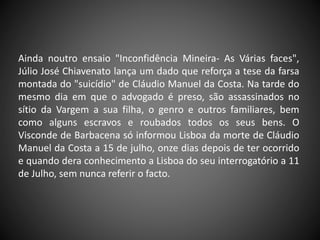 Ainda noutro ensaio "Inconfidência Mineira- As Várias faces",
Júlio José Chiavenato lança um dado que reforça a tese da farsa
montada do "suicídio" de Cláudio Manuel da Costa. Na tarde do
mesmo dia em que o advogado é preso, são assassinados no
sítio da Vargem a sua filha, o genro e outros familiares, bem
como alguns escravos e roubados todos os seus bens. O
Visconde de Barbacena só informou Lisboa da morte de Cláudio
Manuel da Costa a 15 de julho, onze dias depois de ter ocorrido
e quando dera conhecimento a Lisboa do seu interrogatório a 11
de Julho, sem nunca referir o facto.
 