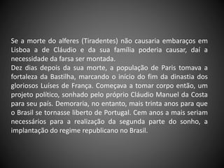 Se a morte do alferes (Tiradentes) não causaria embaraços em
Lisboa a de Cláudio e da sua família poderia causar, daí a
necessidade da farsa ser montada.
Dez dias depois da sua morte, a população de Paris tomava a
fortaleza da Bastilha, marcando o início do fim da dinastia dos
gloriosos Luíses de França. Começava a tomar corpo então, um
projeto político, sonhado pelo próprio Cláudio Manuel da Costa
para seu país. Demoraria, no entanto, mais trinta anos para que
o Brasil se tornasse liberto de Portugal. Cem anos a mais seriam
necessários para a realização da segunda parte do sonho, a
implantação do regime republicano no Brasil.
 