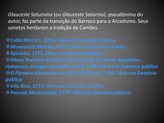 Glauceste Saturnino (ou Glauceste Satúrnio), pseudônimo do
autor, faz parte da transição do Barroco para o Arcadismo. Seus
sonetos herdaram a tradição de Camões.
Culto Métrico, 1749. Obra em Domínio público
Munúsculo Métrico,1751. Obra em Domínio público
Epicédio, 1753. Obra em Domínio público
Obras Poéticas de Glauceste Satúrnio (sonetos, epicédios,
romances, éclogas, epístolas, liras), 1768. Obra em Domínio público
O Parnaso Obsequioso e Obras Poéticas, 1768. Obra em Domínio
público
Vila Rica, 1773. Obra em Domínio público
Poesias Manuscritas, 1779. Obra em Domínio público
 