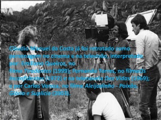 Cláudio Manuel da Costa já foi retratado como
personagem no cinema e na televisão, interpretado
por: Emiliano Queiroz, no
filme Tiradentes (1999); Fernando Torres, no filmeOs
Inconfidentes (1972) e na telenovela Dez Vidas (1969);
e por Carlos Vereza, no filme Aleijadinho - Paixão,
Glória e Suplício (2003).
 