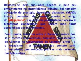 Destacou-se pela sua obra poética e pelo seu
envolvimento na Inconfidência Mineira. Foi também
advogado de prestígio, fazendeiro abastado, cidadão
ilustre, pensador de mente aberta e amigo
do ”Aleijadinho”, a quem teria possibilitado o acesso às
bibliotecas clandestinas que seriam mais tarde
apreendidas aos Inconfidentes.
Como poeta, transitou entre o Barroco - marca dos
seus escritos de juventude, enquanto era estudante
de Cânones na Universidade de Coimbra (1749) - e
o Arcadismo - a partir do seu contato com
o iluminismo, que concebia práticas mais racionais
nas belas-letras.
 