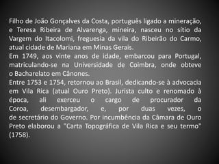 Filho de João Gonçalves da Costa, português ligado a mineração,
e Teresa Ribeira de Alvarenga, mineira, nasceu no sítio da
Vargem do Itacolomi, freguesia da vila do Ribeirão do Carmo,
atual cidade de Mariana em Minas Gerais.
Em 1749, aos vinte anos de idade, embarcou para Portugal,
matriculando-se na Universidade de Coimbra, onde obteve
o Bacharelato em Cânones.
Entre 1753 e 1754, retornou ao Brasil, dedicando-se à advocacia
em Vila Rica (atual Ouro Preto). Jurista culto e renomado à
época, ali exerceu o cargo de procurador da
Coroa, desembargador, e, por duas vezes, o
de secretário do Governo. Por incumbência da Câmara de Ouro
Preto elaborou a "Carta Topográfica de Vila Rica e seu termo"
(1758).
 