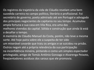 Os registros da trajetória da vida de Cláudio revelam uma bem
sucedida carreira no campo político, literário e profissional. Foi
secretário de governo, poeta admirado até em Portugal e advogado
dos principais negociantes da capitania no seu tempo. Acumulou
ampla fortuna e sua casa em Vila Rica, era uma das
melhores vivendas da capital. Sólida e construção que ainda lá está
a desafiar o tempo.
A memória de Cláudio Manuel da Costa, porém, não teve a mesma
sorte. Até hoje paira sobre ele a suspeita de ter sido
um miserável covarde que traiu os amigos e se suicidou na prisão.
Outros negam até a própria relevância da sua participação
na inconfidência mineira, pintando-o como um simples espectador
privilegiado, amigo de Tomás Antônio Gonzaga e Alvarenga Peixoto,
freqüentadores assíduos dos saraus que ele promovia.
 