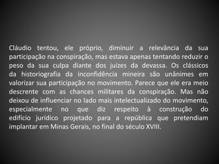 Cláudio tentou, ele próprio, diminuir a relevância da sua
participação na conspiração, mas estava apenas tentando reduzir o
peso da sua culpa diante dos juízes da devassa. Os clássicos
da historiografia da inconfidência mineira são unânimes em
valorizar sua participação no movimento. Parece que ele era meio
descrente com as chances militares da conspiração. Mas não
deixou de influenciar no lado mais intelectualizado do movimento,
especialmente no que diz respeito à construção do
edifício jurídico projetado para a república que pretendiam
implantar em Minas Gerais, no final do século XVIII.
 